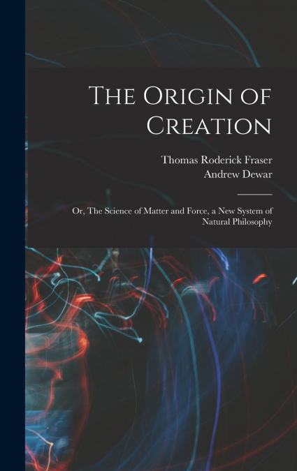 THE ORIGIN OF CREATION, OR, THE SCIENCE OF MATTER AND FORCE,