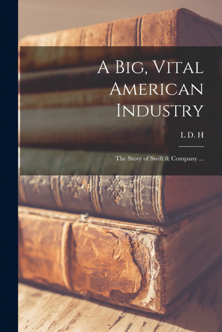 A BIG, VITAL AMERICAN INDUSTRY, THE STORY OF SWIFT & COMPANY
