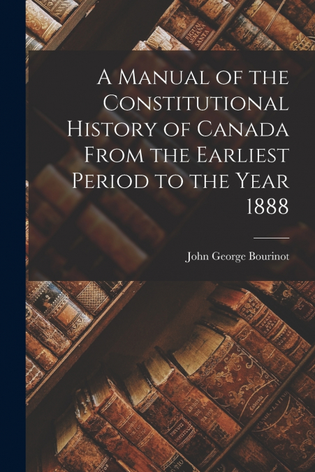 A MANUAL OF THE CONSTITUTIONAL HISTORY OF CANADA FROM THE EA