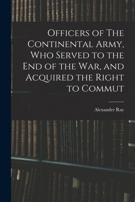 OFFICERS OF THE CONTINENTAL ARMY, WHO SERVED TO THE END OF T