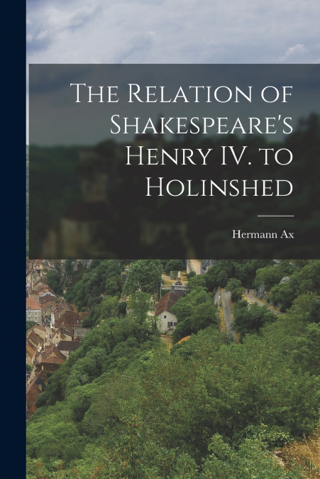 THE RELATION OF SHAKESPEARE?S HENRY IV. TO HOLINSHED