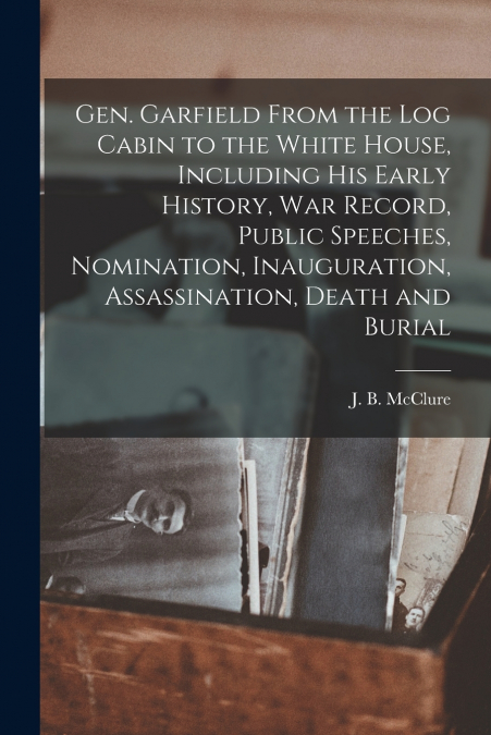 GEN. GARFIELD FROM THE LOG CABIN TO THE WHITE HOUSE, INCLUDI