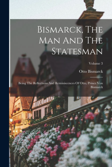 BISMARCK, THE MAN AND THE STATESMAN