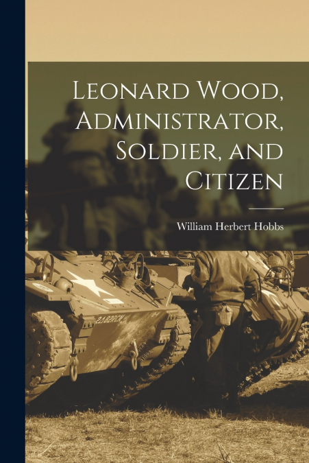 LEONARD WOOD, ADMINISTRATOR, SOLDIER, AND CITIZEN