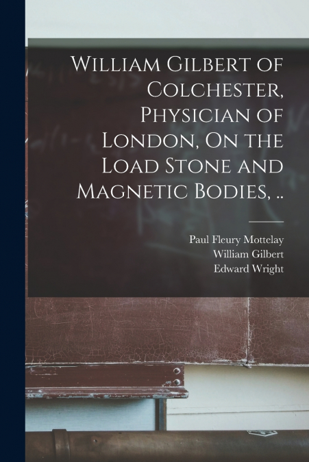 WILLIAM GILBERT OF COLCHESTER, PHYSICIAN OF LONDON, ON THE L