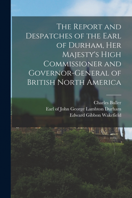 THE REPORT AND DESPATCHES OF THE EARL OF DURHAM, HER MAJESTY
