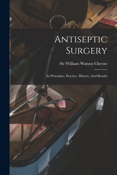 ANTISEPTIC SURGERY, ITS PRINCIPLES, PRACTICE, HISTORY, AND R