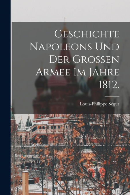 GESCHICHTE NAPOLEONS UND DER GROSSEN ARMEE IM JAHRE 1812.
