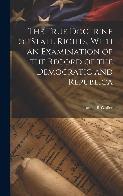 THE TRUE DOCTRINE OF STATE RIGHTS, WITH AN EXAMINATION OF TH