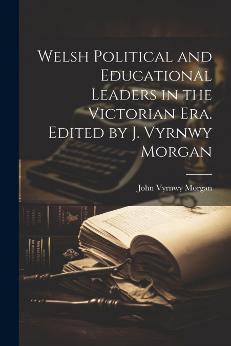 WELSH POLITICAL AND EDUCATIONAL LEADERS IN THE VICTORIAN ERA