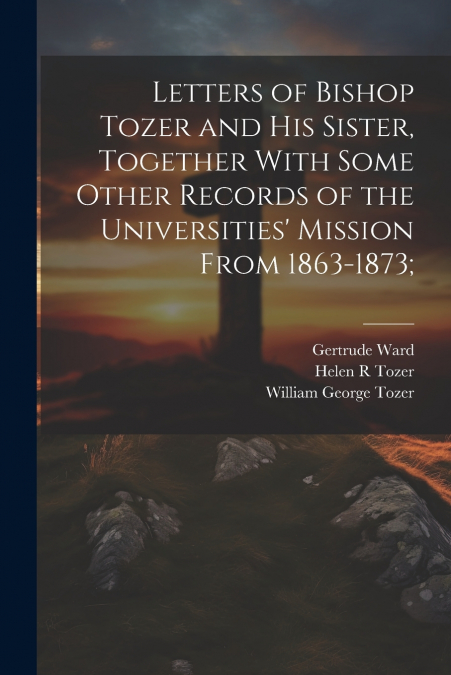 LETTERS OF BISHOP TOZER AND HIS SISTER, TOGETHER WITH SOME O