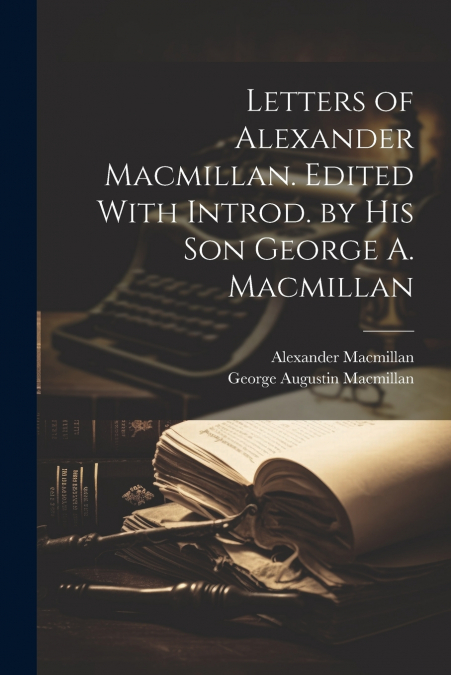 LETTERS OF ALEXANDER MACMILLAN. EDITED WITH INTROD. BY HIS S