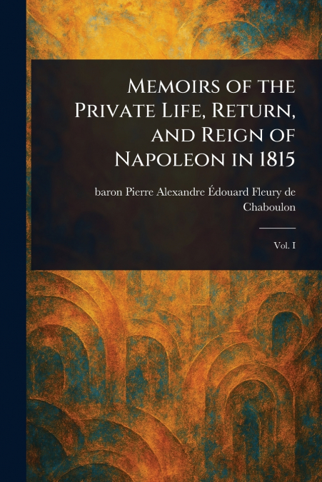 MEMOIRS OF THE PRIVATE LIFE, RETURN, AND REIGN OF NAPOLEON I