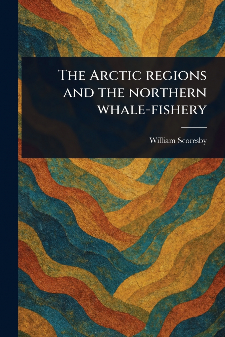 THE ARCTIC REGIONS AND THE NORTHERN WHALE-FISHERY