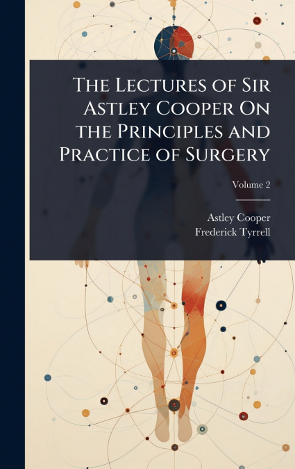 THE LECTURES OF SIR ASTLEY COOPER ON THE PRINCIPLES AND PRAC