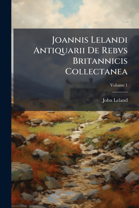 JOANNIS LELANDI ANTIQUARII DE REBVS BRITANNICIS COLLECTANEA,