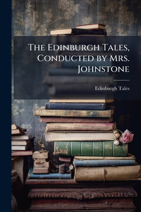 THE EDINBURGH TALES, CONDUCTED BY MRS. JOHNSTONE