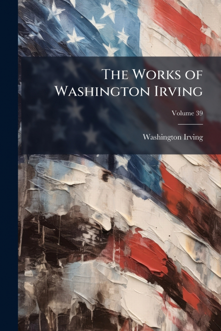 THE WORKS OF WASHINGTON IRVING, VOLUME 39