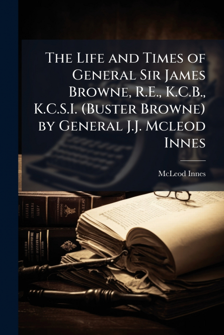 THE LIFE AND TIMES OF GENERAL SIR JAMES BROWNE, R.E., K.C.B.