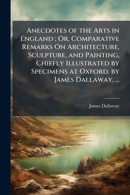 ANECDOTES OF THE ARTS IN ENGLAND , OR, COMPARATIVE REMARKS O