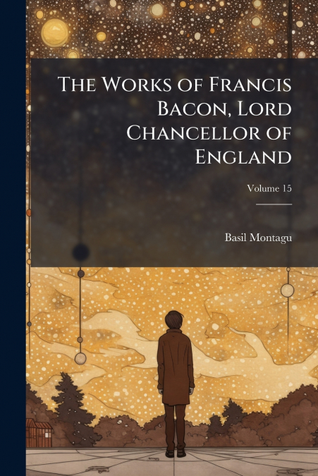 THE WORKS OF FRANCIS BACON, LORD CHANCELLOR OF ENGLAND, VOLU