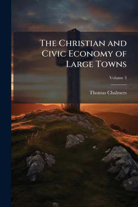 THE CHRISTIAN AND CIVIC ECONOMY OF LARGE TOWNS, VOLUME 3