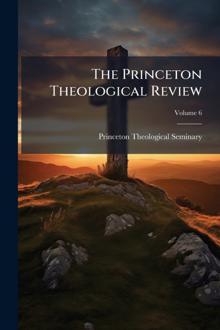THE PRINCETON THEOLOGICAL REVIEW, VOLUME 6