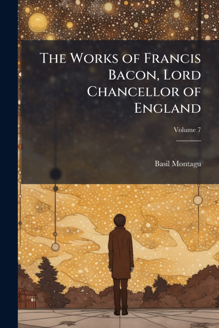 THE WORKS OF FRANCIS BACON, LORD CHANCELLOR OF ENGLAND, VOLU