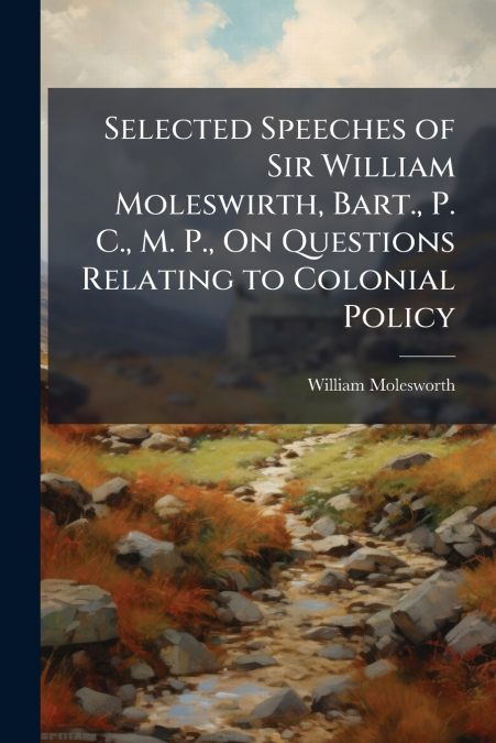 SELECTED SPEECHES OF SIR WILLIAM MOLESWIRTH, BART., P. C., M