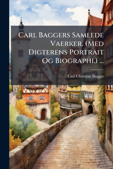 CARL BAGGERS SAMLEDE VAERKER. (MED DIGTERENS PORTRAIT OG BIO