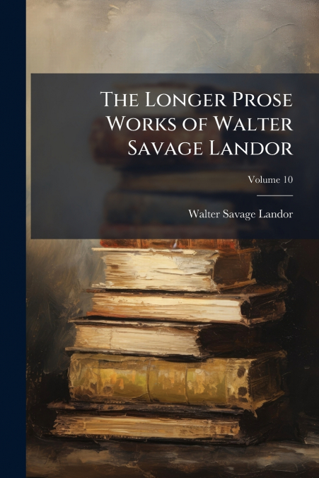 THE LONGER PROSE WORKS OF WALTER SAVAGE LANDOR, VOLUME 10