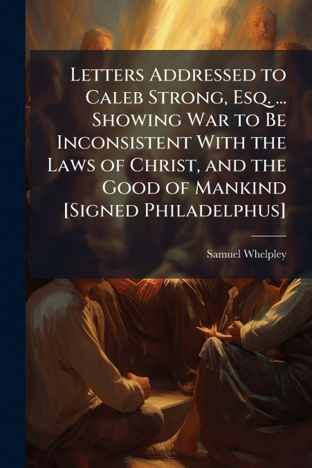 LETTERS ADDRESSED TO CALEB STRONG, ESQ. ... SHOWING WAR TO B