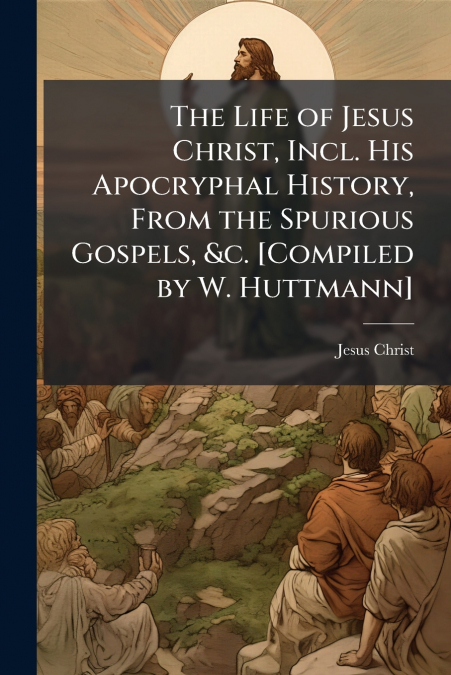THE LIFE OF JESUS CHRIST, INCL. HIS APOCRYPHAL HISTORY, FROM