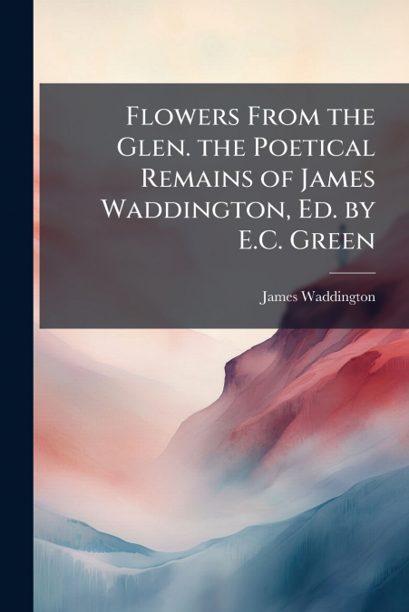 FLOWERS FROM THE GLEN. THE POETICAL REMAINS OF JAMES WADDING