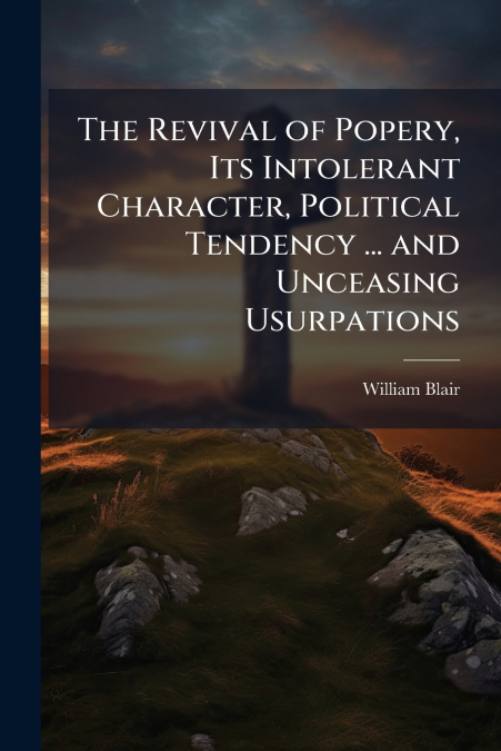 THE REVIVAL OF POPERY, ITS INTOLERANT CHARACTER, POLITICAL T
