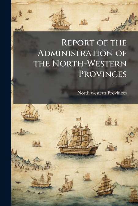 REPORT OF THE ADMINISTRATION OF THE NORTH-WESTERN PROVINCES