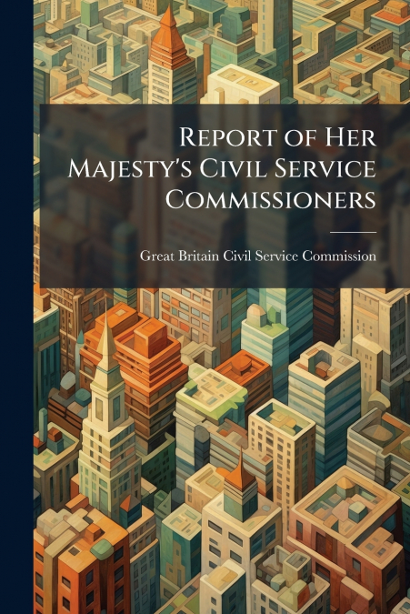 REPORT OF HER MAJESTY?S CIVIL SERVICE COMMISSIONERS, VOLUMES
