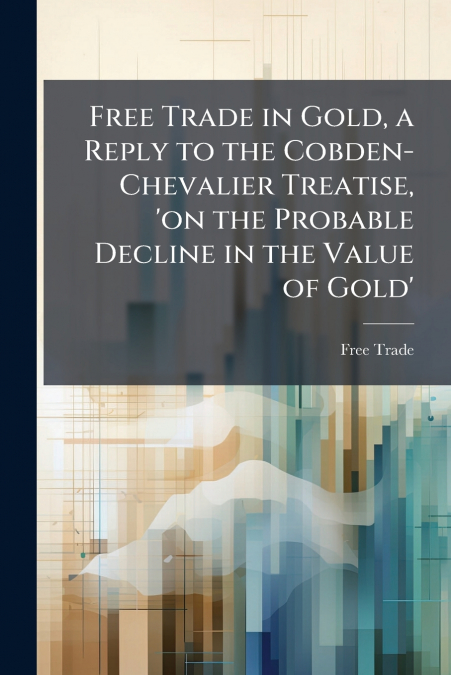 FREE TRADE IN GOLD, A REPLY TO THE COBDEN-CHEVALIER TREATISE