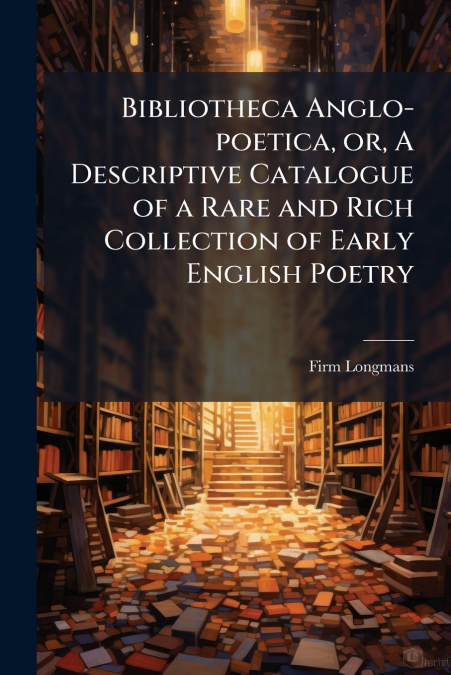 BIBLIOTHECA ANGLO-POETICA, OR, A DESCRIPTIVE CATALOGUE OF A