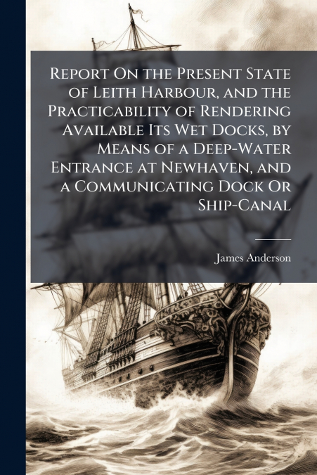 REPORT ON THE PRESENT STATE OF LEITH HARBOUR, AND THE PRACTI