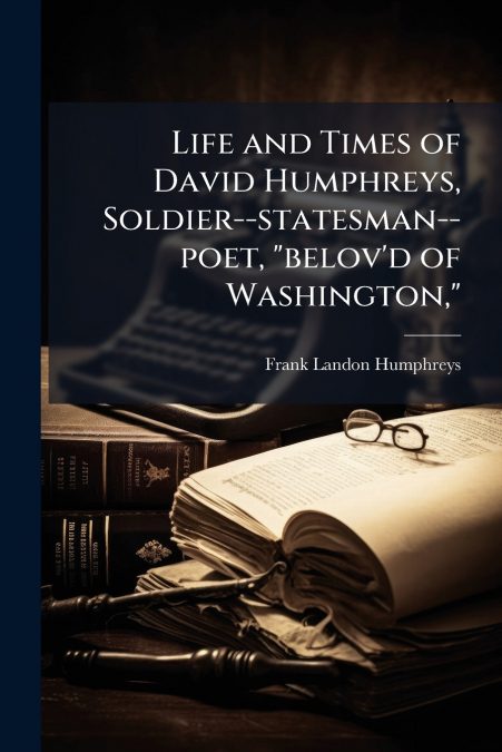LIFE AND TIMES OF DAVID HUMPHREYS, SOLDIER--STATESMAN--POET,