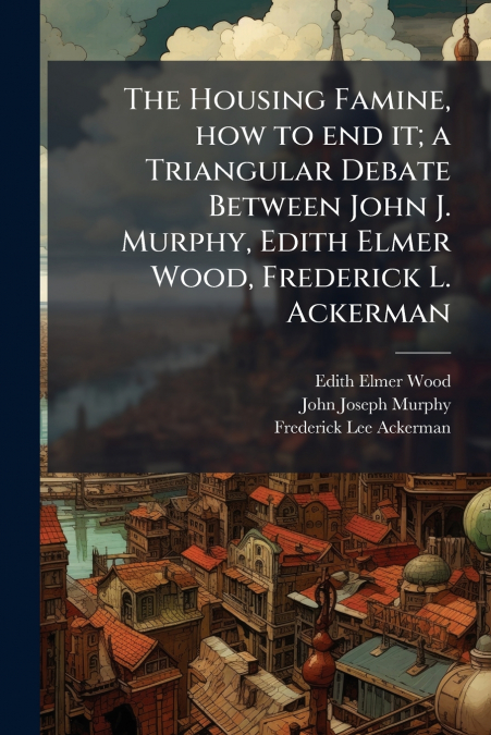THE HOUSING FAMINE, HOW TO END IT, A TRIANGULAR DEBATE BETWE