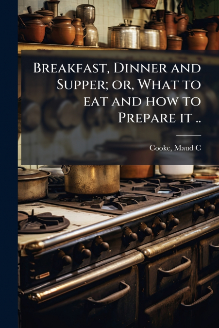 BREAKFAST, DINNER AND SUPPER, OR, WHAT TO EAT AND HOW TO PRE
