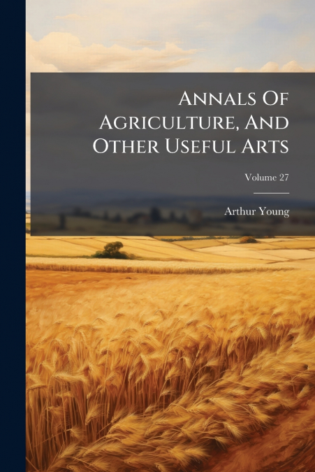ANNALS OF AGRICULTURE, AND OTHER USEFUL ARTS, VOLUME 27