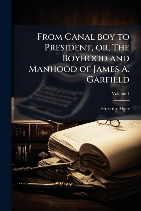 FROM CANAL BOY TO PRESIDENT, OR, THE BOYHOOD AND MANHOOD OF