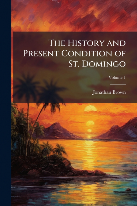 THE HISTORY AND PRESENT CONDITION OF ST. DOMINGO, VOLUME 1