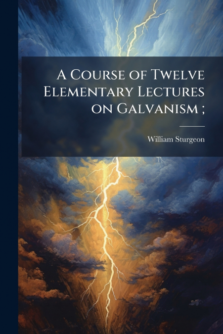 A COURSE OF TWELVE ELEMENTARY LECTURES ON GALVANISM ,