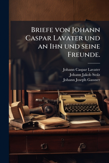 BRIEFE VON JOHANN CASPAR LAVATER UND AN IHN UND SEINE FREUND
