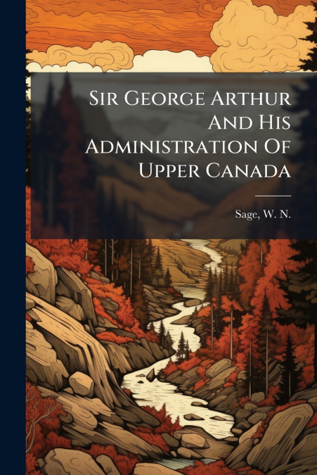 SIR GEORGE ARTHUR AND HIS ADMINISTRATION OF UPPER CANADA