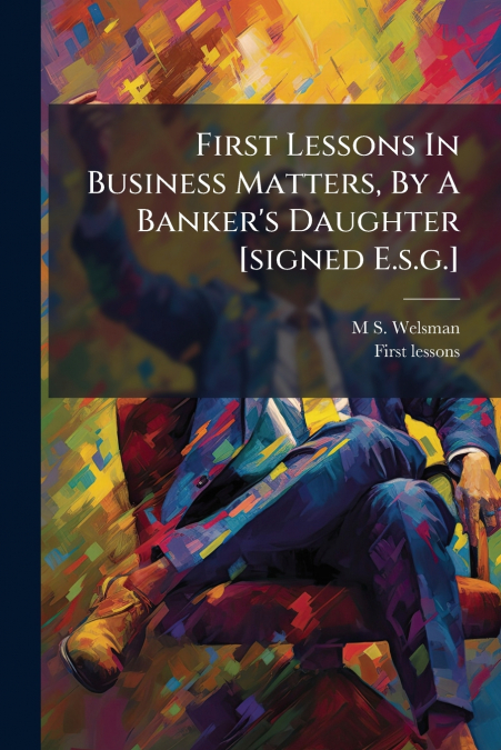 FIRST LESSONS IN BUSINESS MATTERS, BY A BANKER?S DAUGHTER [S